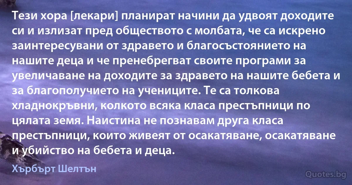 Тези хора [лекари] планират начини да удвоят доходите си и излизат пред обществото с молбата, че са искрено заинтересувани от здравето и благосъстоянието на нашите деца и че пренебрегват своите програми за увеличаване на доходите за здравето на нашите бебета и за благополучието на учениците. Те са толкова хладнокръвни, колкото всяка класа престъпници по цялата земя. Наистина не познавам друга класа престъпници, които живеят от осакатяване, осакатяване и убийство на бебета и деца. (Хърбърт Шелтън)