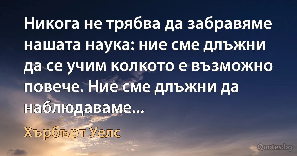 Никога не трябва да забравяме нашата наука: ние сме длъжни да се учим колкото е възможно повече. Ние сме длъжни да наблюдаваме... (Хърбърт Уелс)