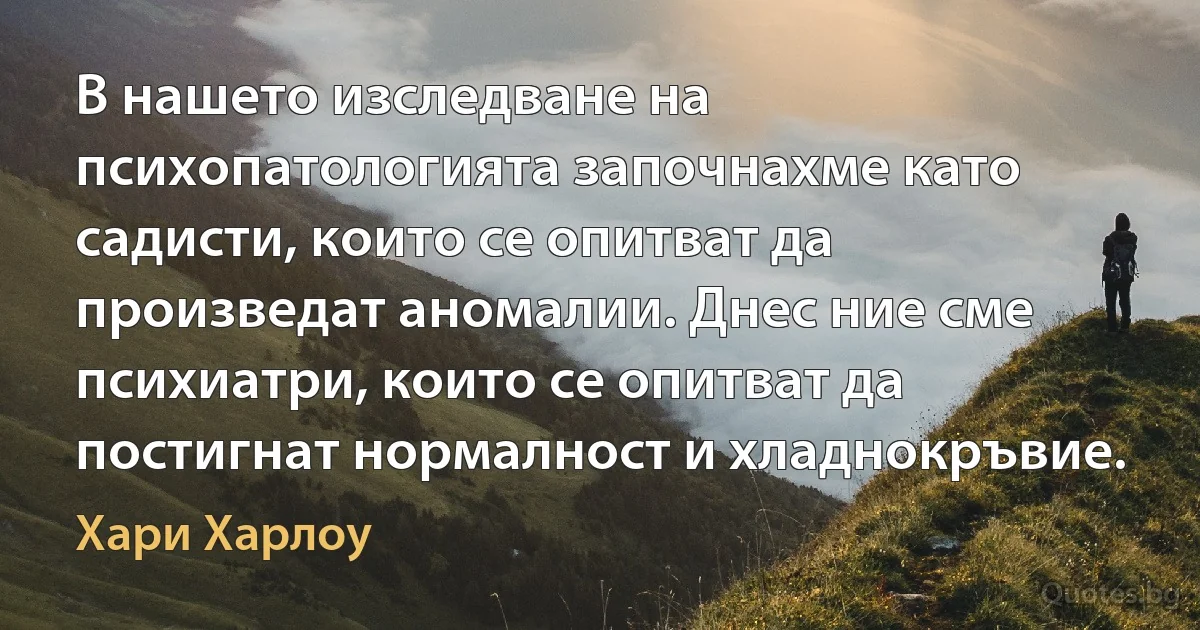 В нашето изследване на психопатологията започнахме като садисти, които се опитват да произведат аномалии. Днес ние сме психиатри, които се опитват да постигнат нормалност и хладнокръвие. (Хари Харлоу)