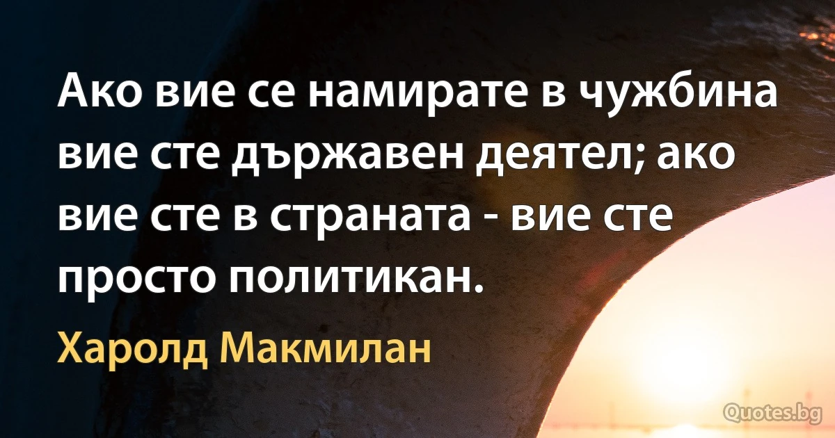 Ако вие се намирате в чужбина вие сте държавен деятел; ако вие сте в страната - вие сте просто политикан. (Харолд Макмилан)