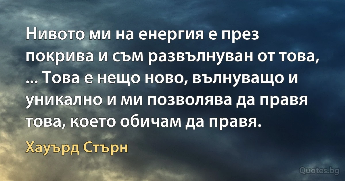 Нивото ми на енергия е през покрива и съм развълнуван от това, ... Това е нещо ново, вълнуващо и уникално и ми позволява да правя това, което обичам да правя. (Хауърд Стърн)