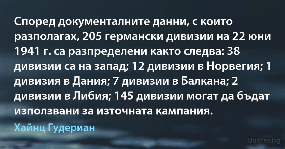 Според документалните данни, с които разполагах, 205 германски дивизии на 22 юни 1941 г. са разпределени както следва: 38 дивизии са на запад; 12 дивизии в Норвегия; 1 дивизия в Дания; 7 дивизии в Балкана; 2 дивизии в Либия; 145 дивизии могат да бъдат използвани за източната кампания. (Хайнц Гудериан)