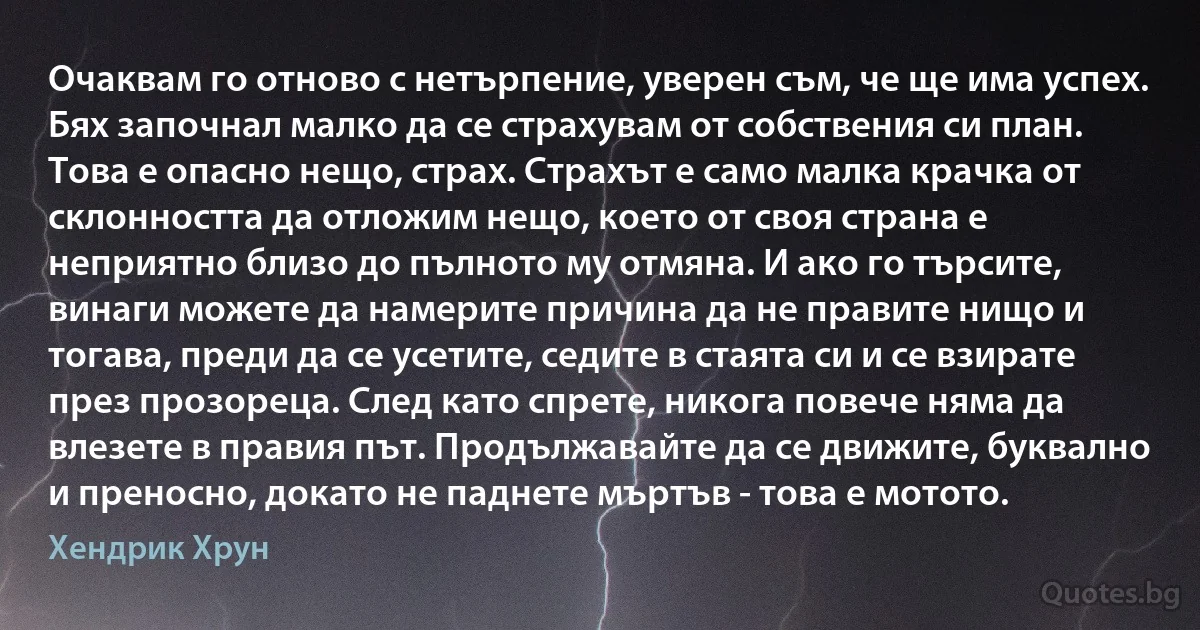 Очаквам го отново с нетърпение, уверен съм, че ще има успех. Бях започнал малко да се страхувам от собствения си план. Това е опасно нещо, страх. Страхът е само малка крачка от склонността да отложим нещо, което от своя страна е неприятно близо до пълното му отмяна. И ако го търсите, винаги можете да намерите причина да не правите нищо и тогава, преди да се усетите, седите в стаята си и се взирате през прозореца. След като спрете, никога повече няма да влезете в правия път. Продължавайте да се движите, буквално и преносно, докато не паднете мъртъв - това е мотото. (Хендрик Хрун)