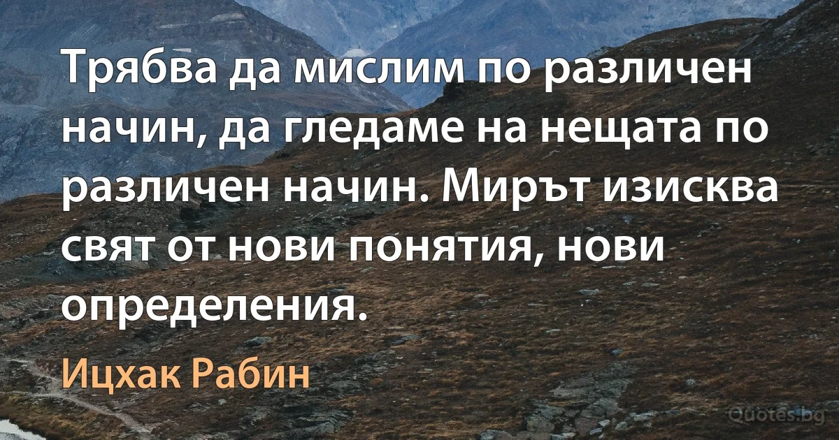 Трябва да мислим по различен начин, да гледаме на нещата по различен начин. Мирът изисква свят от нови понятия, нови определения. (Ицхак Рабин)