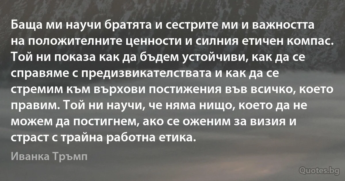 Баща ми научи братята и сестрите ми и важността на положителните ценности и силния етичен компас. Той ни показа как да бъдем устойчиви, как да се справяме с предизвикателствата и как да се стремим към върхови постижения във всичко, което правим. Той ни научи, че няма нищо, което да не можем да постигнем, ако се оженим за визия и страст с трайна работна етика. (Иванка Тръмп)