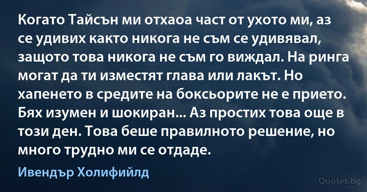 Когато Тайсън ми отхаоа част от ухото ми, аз се удивих както никога не съм се удивявал, защото това никога не съм го виждал. На ринга могат да ти изместят глава или лакът. Но хапенето в средите на боксьорите не е прието. Бях изумен и шокиран... Аз простих това още в този ден. Това беше правилното решение, но много трудно ми се отдаде. (Ивендър Холифийлд)