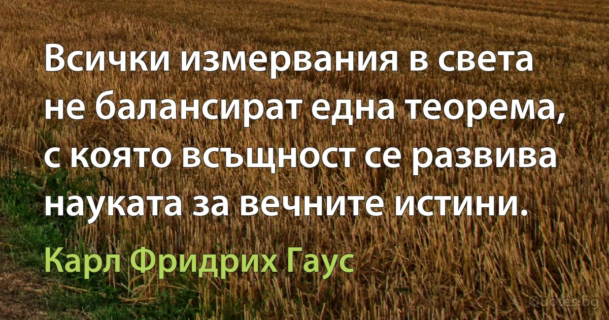 Всички измервания в света не балансират една теорема, с която всъщност се развива науката за вечните истини. (Карл Фридрих Гаус)