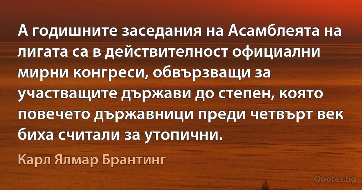 А годишните заседания на Асамблеята на лигата са в действителност официални мирни конгреси, обвързващи за участващите държави до степен, която повечето държавници преди четвърт век биха считали за утопични. (Карл Ялмар Брантинг)