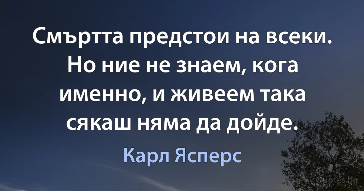 Смъртта предстои на всеки. Но ние не знаем, кога именно, и живеем така сякаш няма да дойде. (Карл Ясперс)