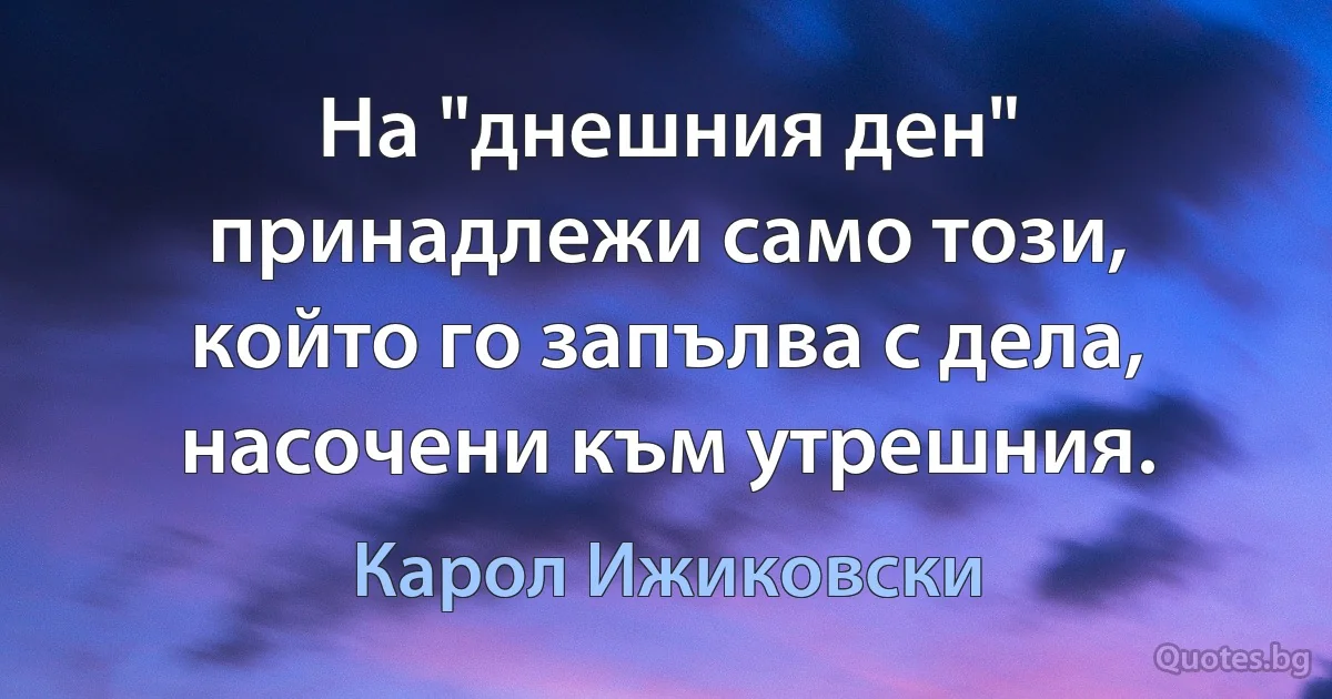 На "днешния ден" принадлежи само този, който го запълва с дела, насочени към утрешния. (Карол Ижиковски)