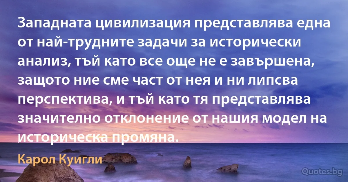 Западната цивилизация представлява една от най-трудните задачи за исторически анализ, тъй като все още не е завършена, защото ние сме част от нея и ни липсва перспектива, и тъй като тя представлява значително отклонение от нашия модел на историческа промяна. (Карол Куигли)