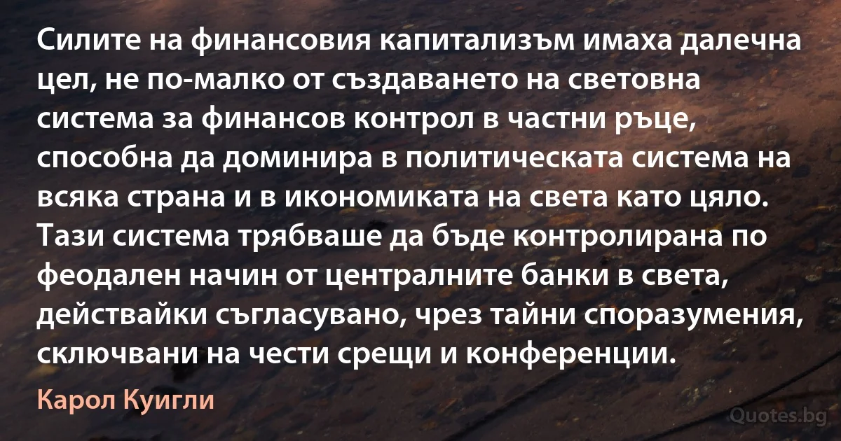 Силите на финансовия капитализъм имаха далечна цел, не по-малко от създаването на световна система за финансов контрол в частни ръце, способна да доминира в политическата система на всяка страна и в икономиката на света като цяло. Тази система трябваше да бъде контролирана по феодален начин от централните банки в света, действайки съгласувано, чрез тайни споразумения, сключвани на чести срещи и конференции. (Карол Куигли)