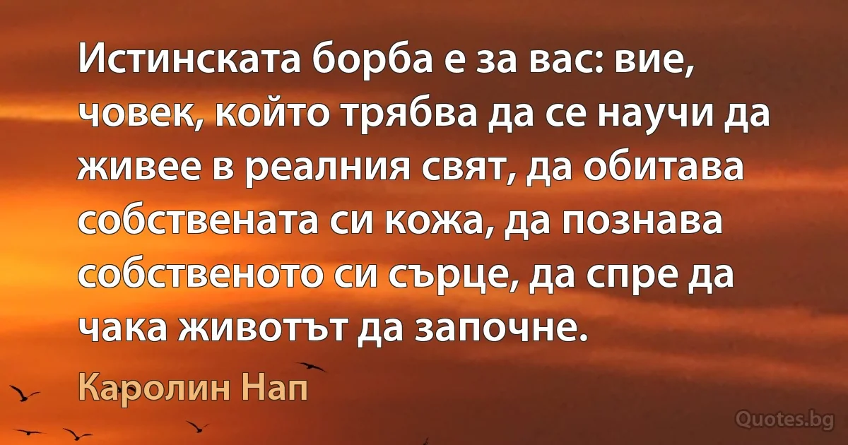 Истинската борба е за вас: вие, човек, който трябва да се научи да живее в реалния свят, да обитава собствената си кожа, да познава собственото си сърце, да спре да чака животът да започне. (Каролин Нап)