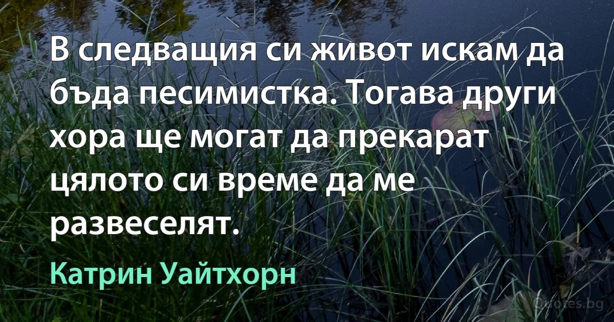 В следващия си живот искам да бъда песимистка. Тогава други хора ще могат да прекарат цялото си време да ме развеселят. (Катрин Уайтхорн)