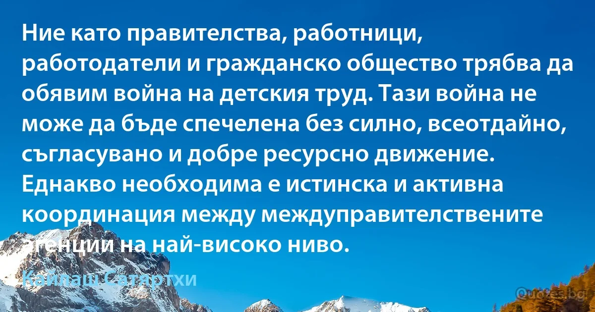 Ние като правителства, работници, работодатели и гражданско общество трябва да обявим война на детския труд. Тази война не може да бъде спечелена без силно, всеотдайно, съгласувано и добре ресурсно движение. Еднакво необходима е истинска и активна координация между междуправителствените агенции на най-високо ниво. (Кайлаш Сатяртхи)