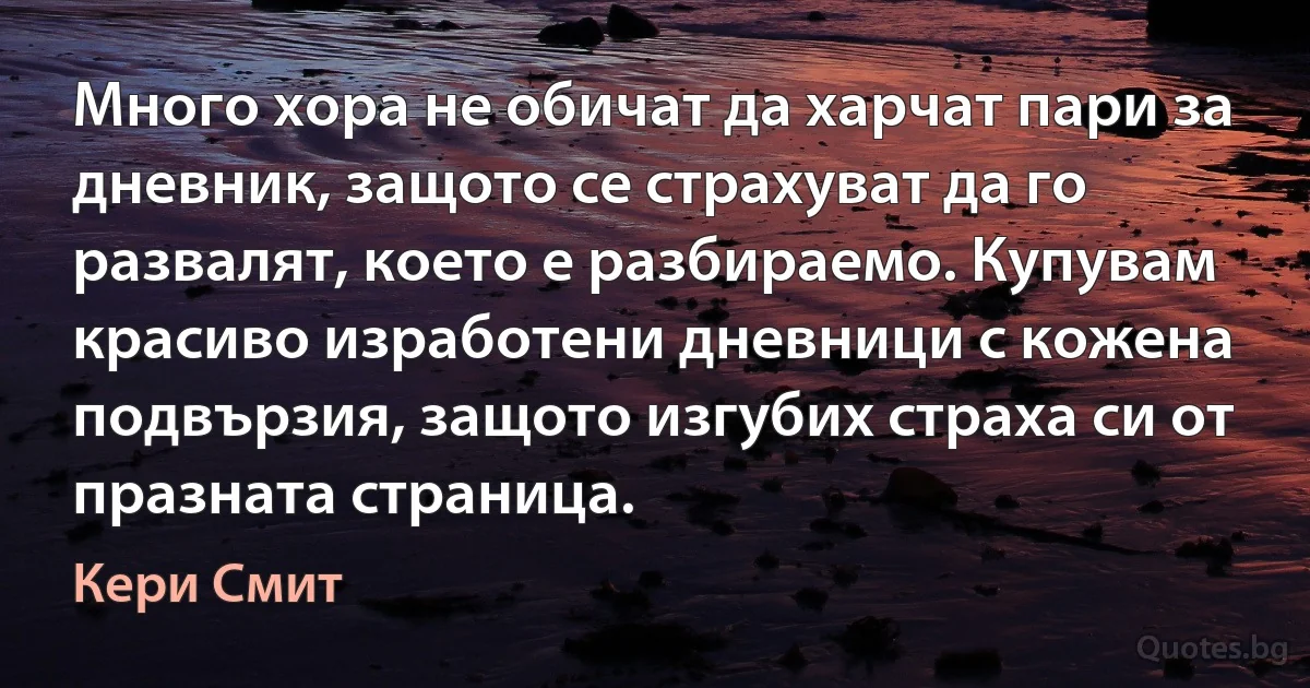 Много хора не обичат да харчат пари за дневник, защото се страхуват да го развалят, което е разбираемо. Купувам красиво изработени дневници с кожена подвързия, защото изгубих страха си от празната страница. (Кери Смит)