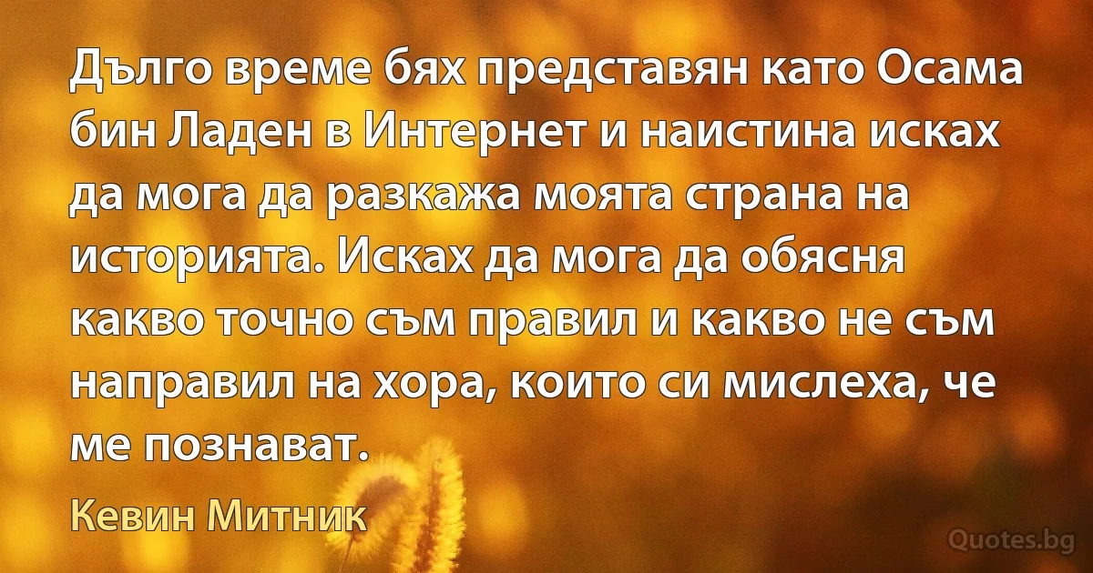 Дълго време бях представян като Осама бин Ладен в Интернет и наистина исках да мога да разкажа моята страна на историята. Исках да мога да обясня какво точно съм правил и какво не съм направил на хора, които си мислеха, че ме познават. (Кевин Митник)