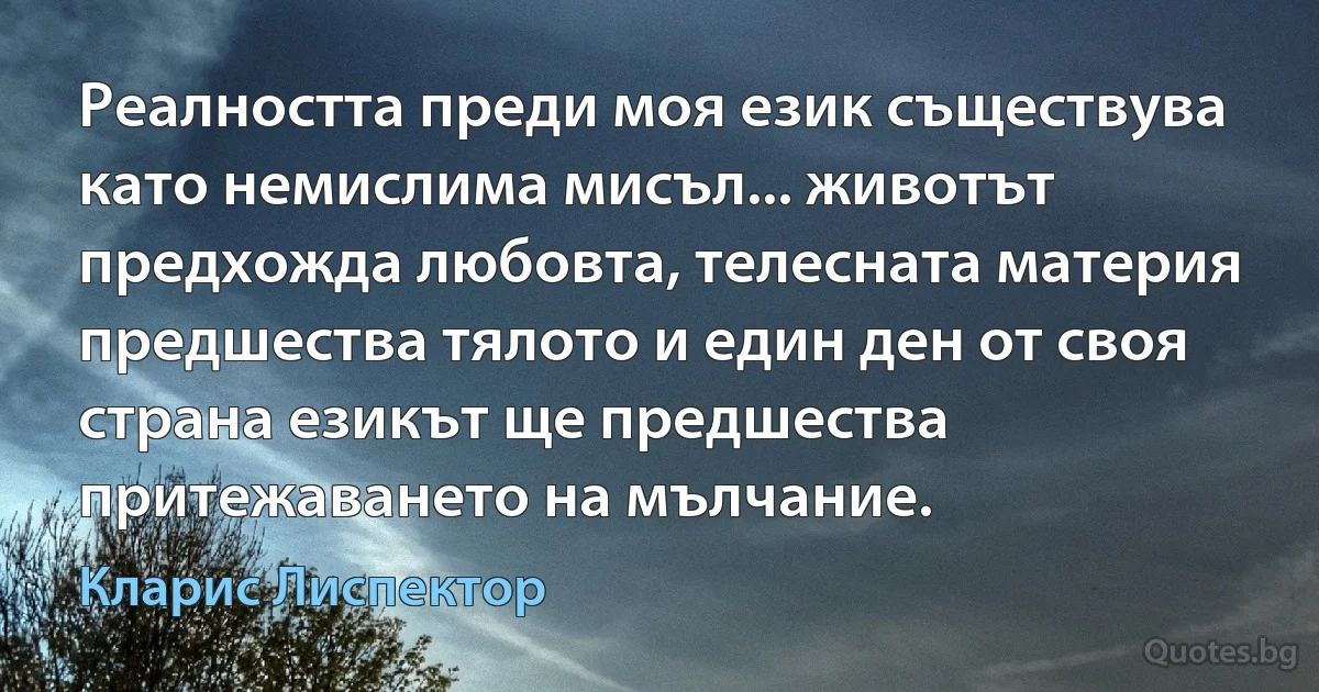 Реалността преди моя език съществува като немислима мисъл... животът предхожда любовта, телесната материя предшества тялото и един ден от своя страна езикът ще предшества притежаването на мълчание. (Кларис Лиспектор)