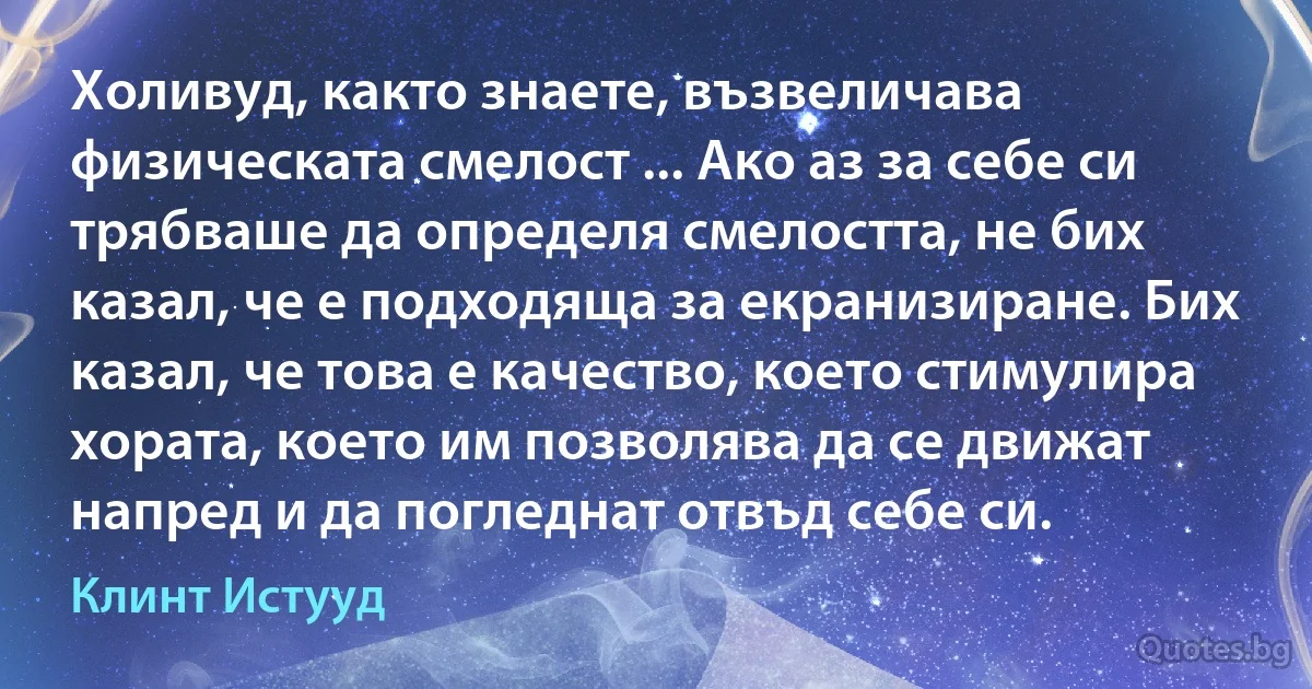 Холивуд, както знаете, възвеличава физическата смелост ... Ако аз за себе си трябваше да определя смелостта, не бих казал, че е подходяща за екранизиране. Бих казал, че това е качество, което стимулира хората, което им позволява да се движат напред и да погледнат отвъд себе си. (Клинт Истууд)