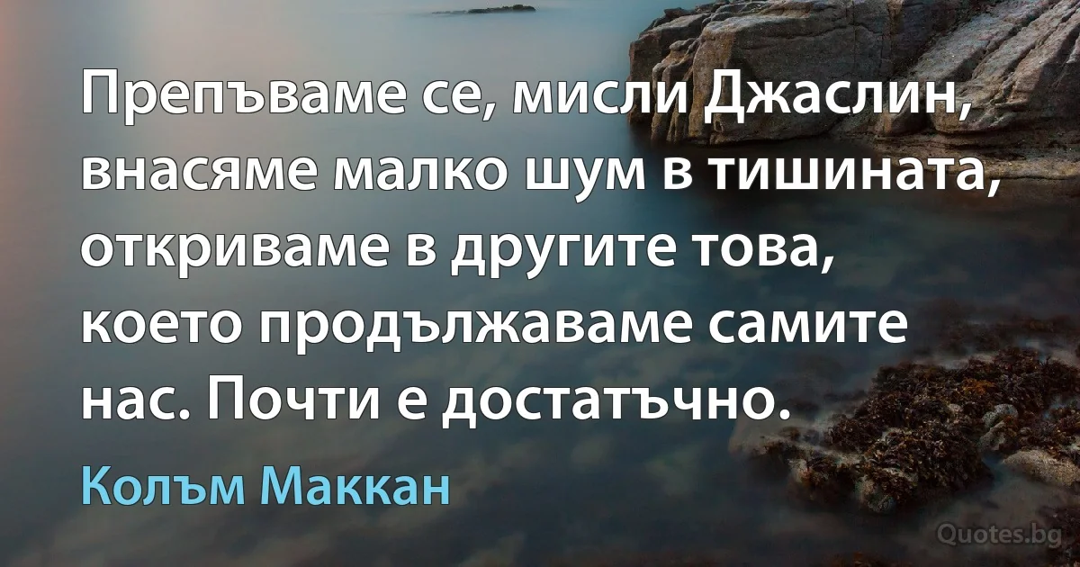 Препъваме се, мисли Джаслин, внасяме малко шум в тишината, откриваме в другите това, което продължаваме самите нас. Почти е достатъчно. (Колъм Маккан)