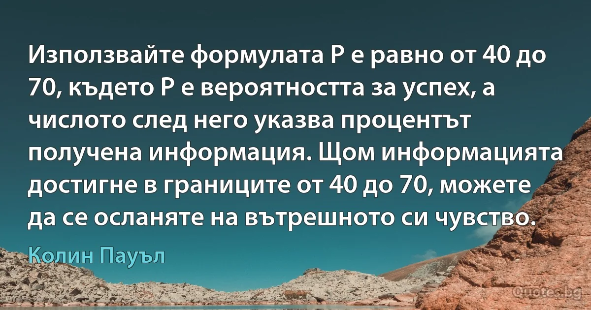 Използвайте формулата Р е равно от 40 до 70, където Р е вероятността за успех, а числото след него указва процентът получена информация. Щом информацията достигне в границите от 40 до 70, можете да се осланяте на вътрешното си чувство. (Колин Пауъл)