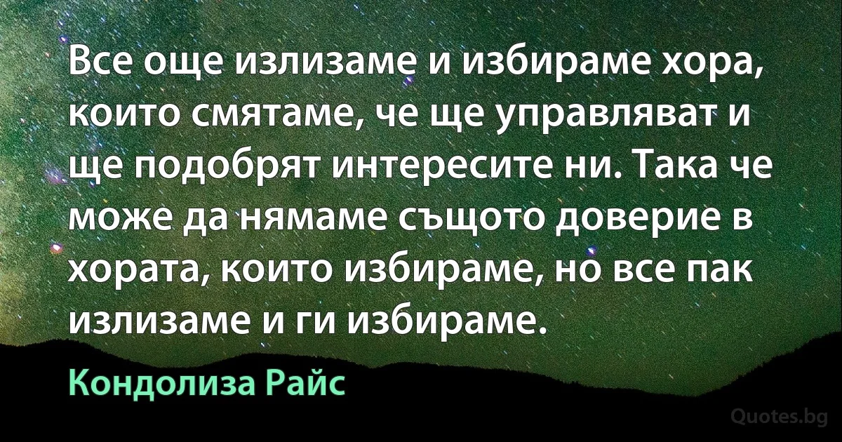 Все още излизаме и избираме хора, които смятаме, че ще управляват и ще подобрят интересите ни. Така че може да нямаме същото доверие в хората, които избираме, но все пак излизаме и ги избираме. (Кондолиза Райс)