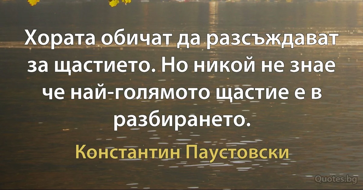 Хората обичат да разсъждават за щастието. Но никой не знае че най-голямото щастие е в разбирането. (Константин Паустовски)