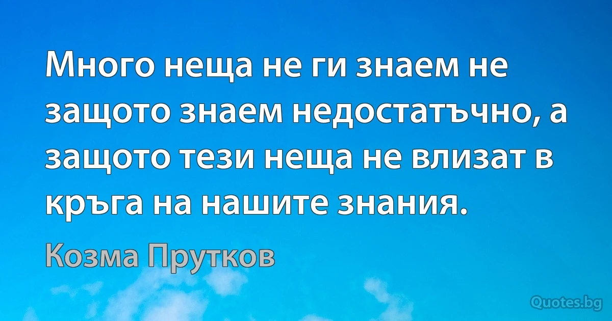 Много неща не ги знаем не защото знаем недостатъчно, а защото тези неща не влизат в кръга на нашите знания. (Козма Прутков)