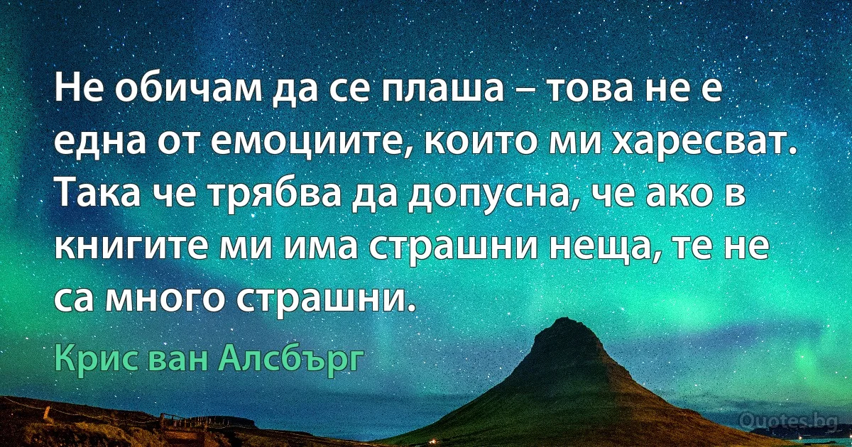 Не обичам да се плаша – това не е една от емоциите, които ми харесват. Така че трябва да допусна, че ако в книгите ми има страшни неща, те не са много страшни. (Крис ван Алсбърг)