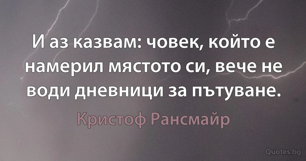 И аз казвам: човек, който е намерил мястото си, вече не води дневници за пътуване. (Кристоф Рансмайр)