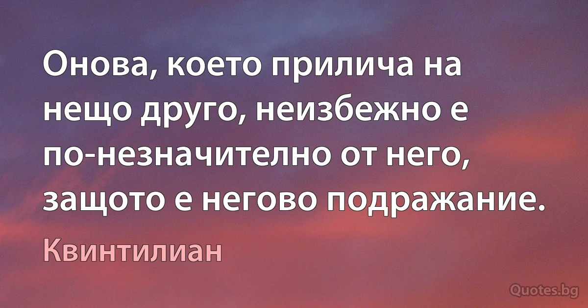 Онова, което прилича на нещо друго, неизбежно е по-незначително от него, защото е негово подражание. (Квинтилиан)