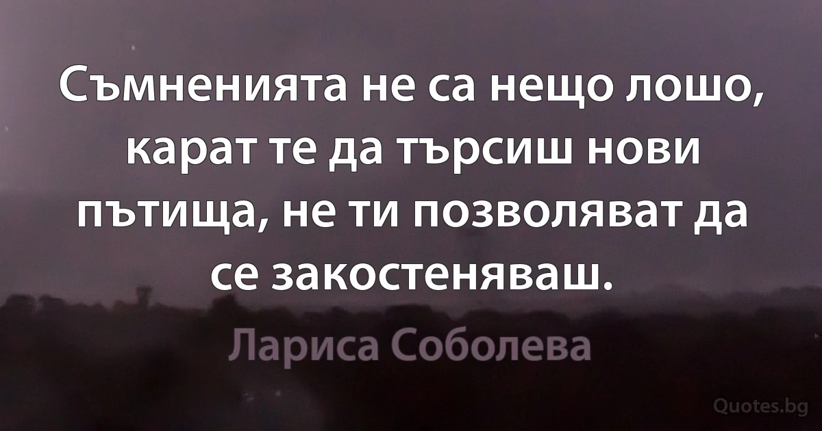 Съмненията не са нещо лошо, карат те да търсиш нови пътища, не ти позволяват да се закостеняваш. (Лариса Соболева)