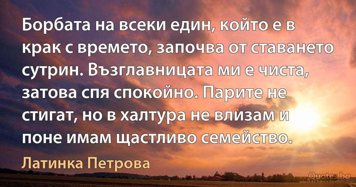 Борбата на всеки един, който е в крак с времето, започва от ставането сутрин. Възглавницата ми е чиста, затова спя спокойно. Парите не стигат, но в халтура не влизам и поне имам щастливо семейство. (Латинка Петрова)