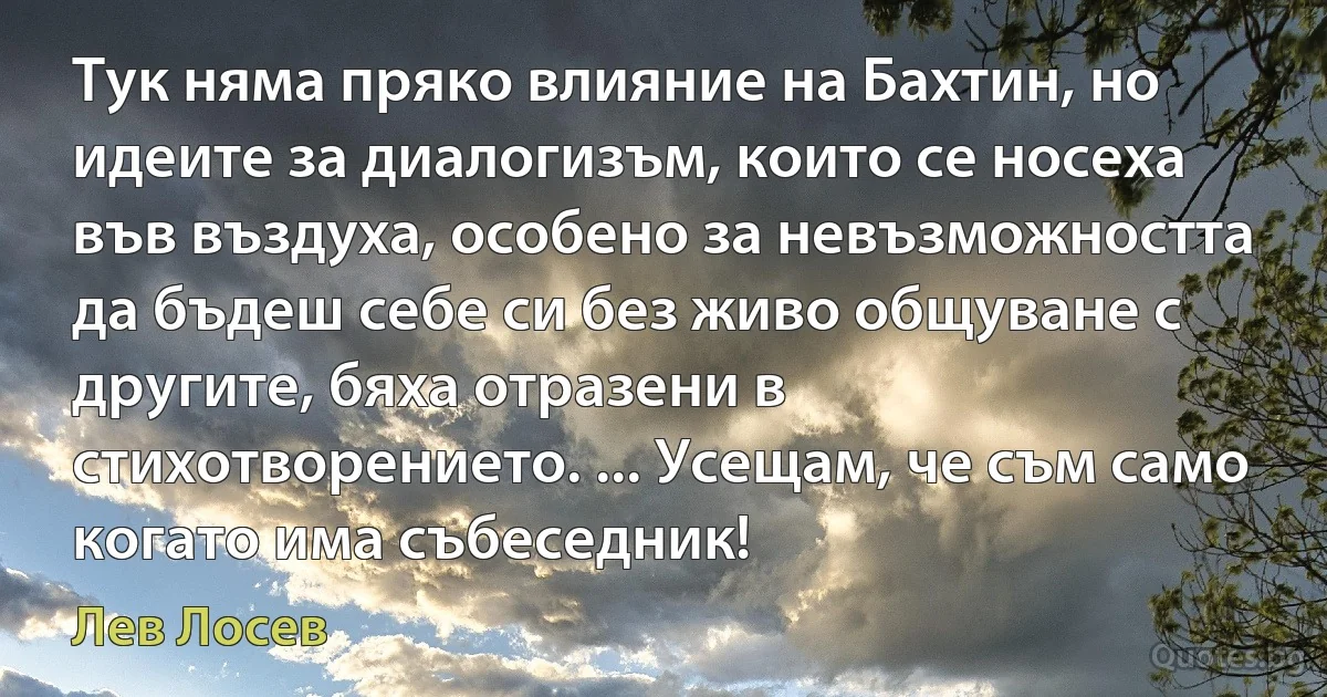 Тук няма пряко влияние на Бахтин, но идеите за диалогизъм, които се носеха във въздуха, особено за невъзможността да бъдеш себе си без живо общуване с другите, бяха отразени в стихотворението. ... Усещам, че съм само когато има събеседник! (Лев Лосев)