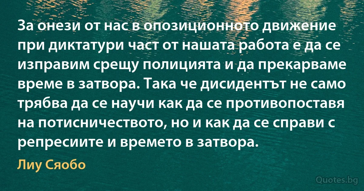 За онези от нас в опозиционното движение при диктатури част от нашата работа е да се изправим срещу полицията и да прекарваме време в затвора. Така че дисидентът не само трябва да се научи как да се противопоставя на потисничеството, но и как да се справи с репресиите и времето в затвора. (Лиу Сяобо)