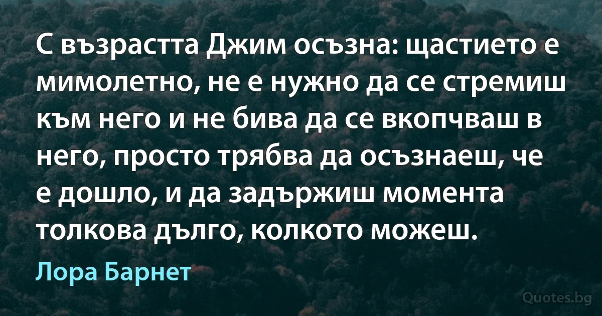 С възрастта Джим осъзна: щастието е мимолетно, не е нужно да се стремиш към него и не бива да се вкопчваш в него, просто трябва да осъзнаеш, че е дошло, и да задържиш момента толкова дълго, колкото можеш. (Лора Барнет)