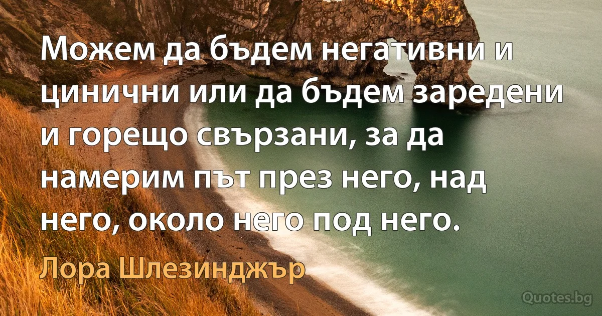 Можем да бъдем негативни и цинични или да бъдем заредени и горещо свързани, за да намерим път през него, над него, около него под него. (Лора Шлезинджър)