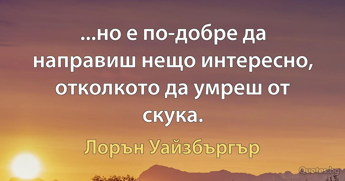 ...но е по-добре да направиш нещо интересно, отколкото да умреш от скука. (Лорън Уайзбъргър)