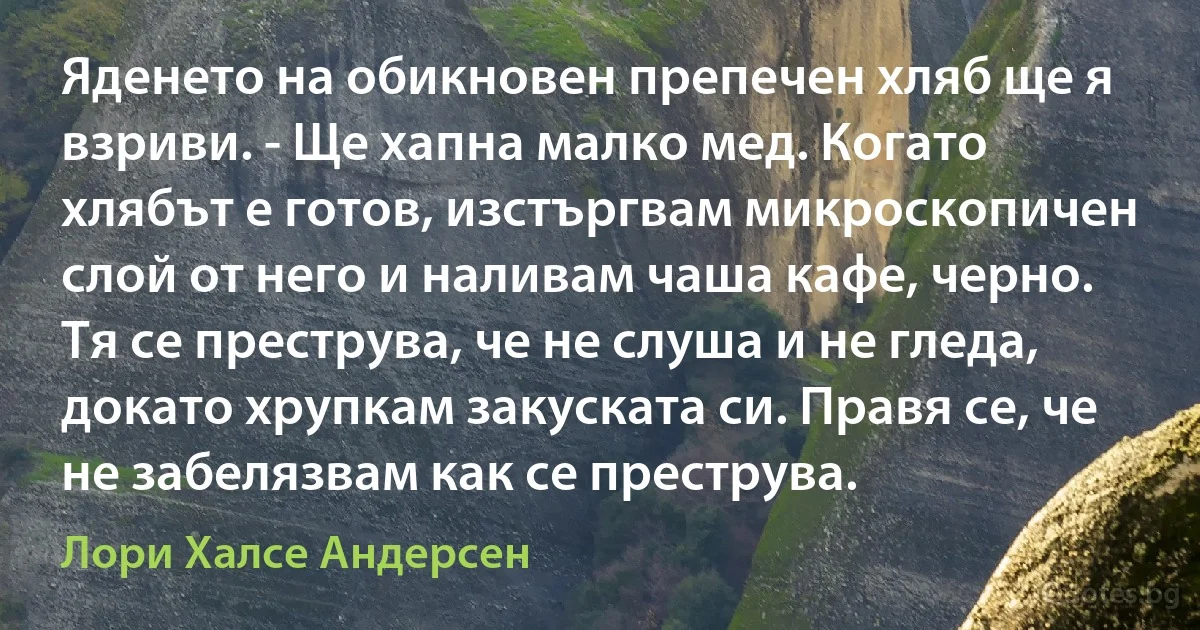 Яденето на обикновен препечен хляб ще я взриви. - Ще хапна малко мед. Когато хлябът е готов, изстъргвам микроскопичен слой от него и наливам чаша кафе, черно. Тя се преструва, че не слуша и не гледа, докато хрупкам закуската си. Правя се, че не забелязвам как се преструва. (Лори Халсе Андерсен)