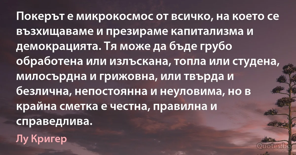 Покерът е микрокосмос от всичко, на което се възхищаваме и презираме капитализма и демокрацията. Тя може да бъде грубо обработена или излъскана, топла или студена, милосърдна и грижовна, или твърда и безлична, непостоянна и неуловима, но в крайна сметка е честна, правилна и справедлива. (Лу Кригер)