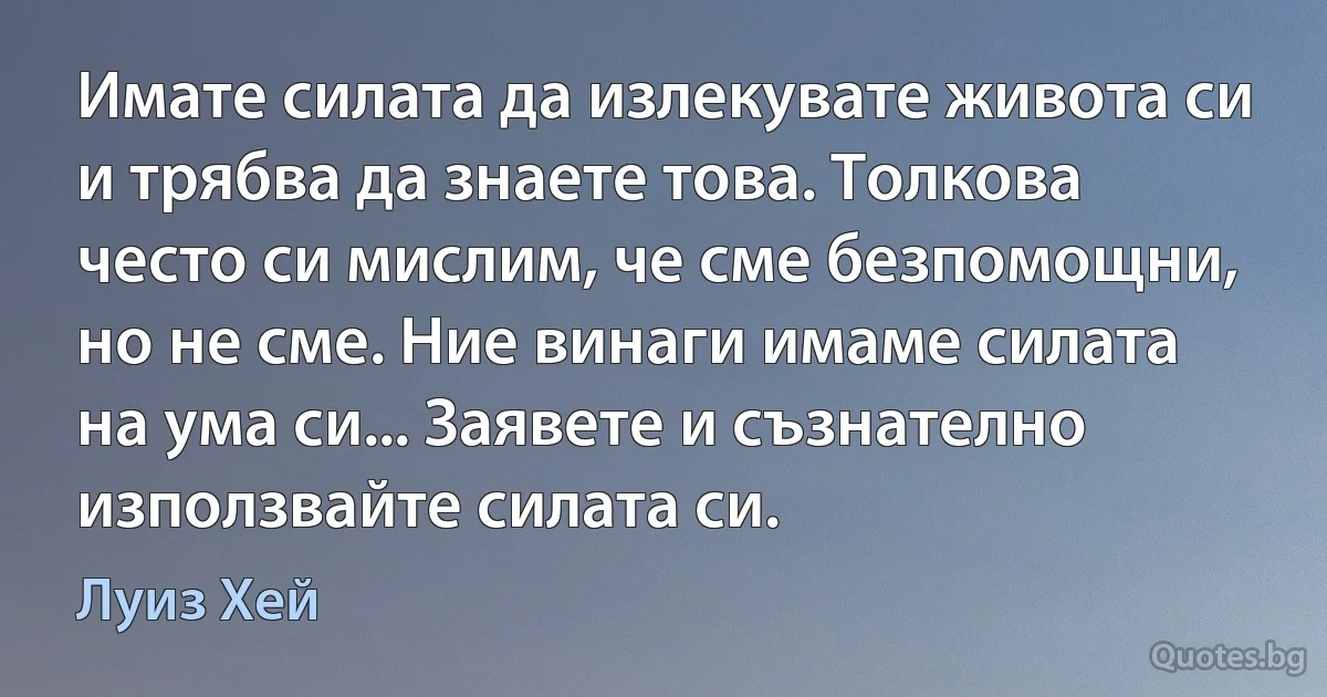 Имате силата да излекувате живота си и трябва да знаете това. Толкова често си мислим, че сме безпомощни, но не сме. Ние винаги имаме силата на ума си... Заявете и съзнателно използвайте силата си. (Луиз Хей)