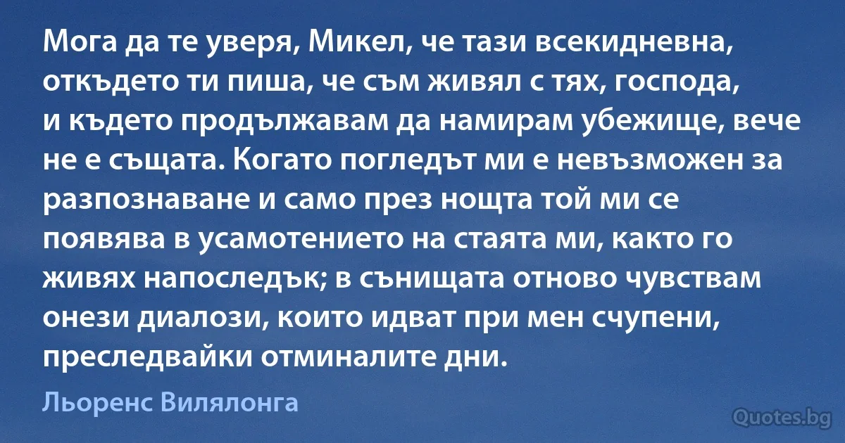 Мога да те уверя, Микел, че тази всекидневна, откъдето ти пиша, че съм живял с тях, господа, и където продължавам да намирам убежище, вече не е същата. Когато погледът ми е невъзможен за разпознаване и само през нощта той ми се появява в усамотението на стаята ми, както го живях напоследък; в сънищата отново чувствам онези диалози, които идват при мен счупени, преследвайки отминалите дни. (Льоренс Вилялонга)