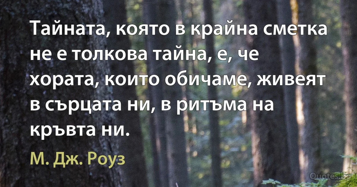 Тайната, която в крайна сметка не е толкова тайна, е, че хората, които обичаме, живеят в сърцата ни, в ритъма на кръвта ни. (М. Дж. Роуз)