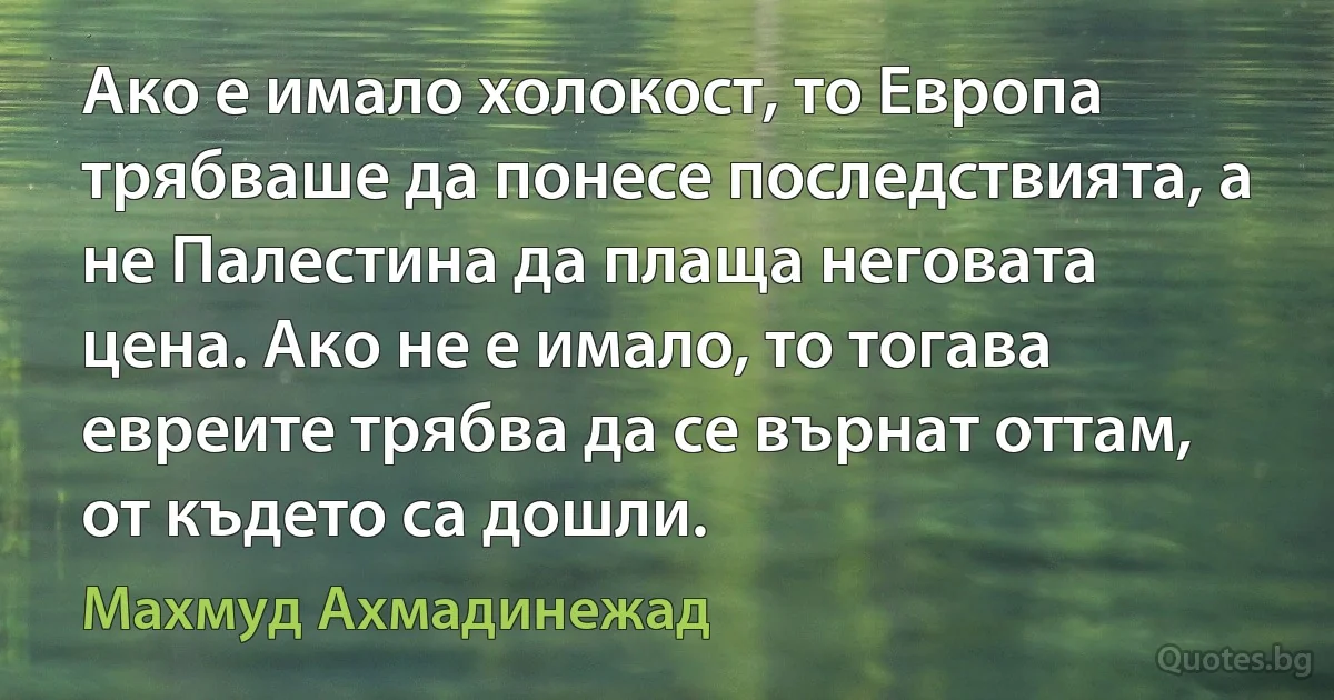 Ако е имало холокост, то Европа трябваше да понесе последствията, а не Палестина да плаща неговата цена. Ако не е имало, то тогава евреите трябва да се върнат оттам, от където са дошли. (Махмуд Ахмадинежад)