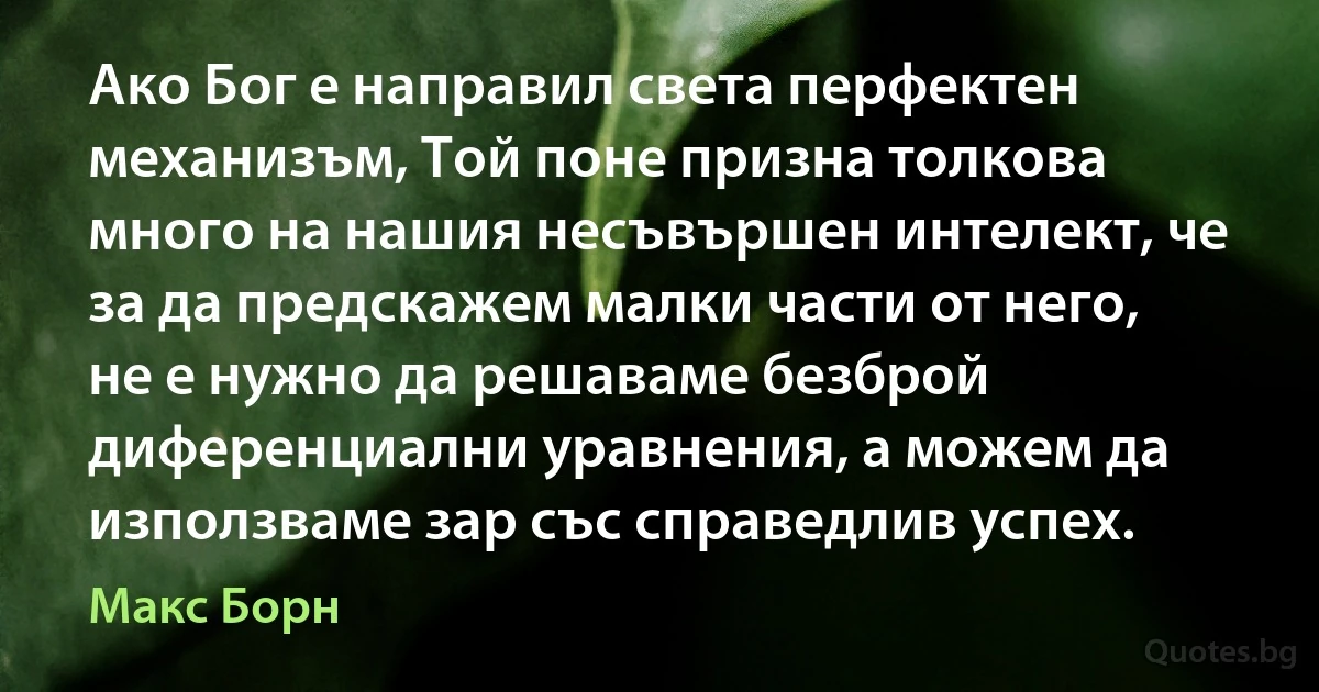 Ако Бог е направил света перфектен механизъм, Той поне призна толкова много на нашия несъвършен интелект, че за да предскажем малки части от него, не е нужно да решаваме безброй диференциални уравнения, а можем да използваме зар със справедлив успех. (Макс Борн)