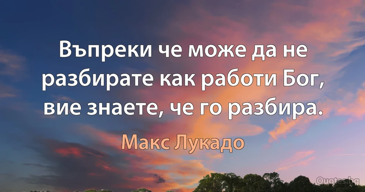 Въпреки че може да не разбирате как работи Бог, вие знаете, че го разбира. (Макс Лукадо)