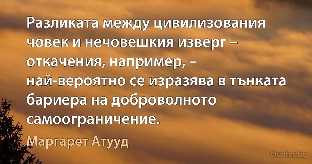 Разликата между цивилизования човек и нечовешкия изверг – откачения, например, – най-вероятно се изразява в тънката бариера на доброволното самоограничение. (Маргарет Атууд)