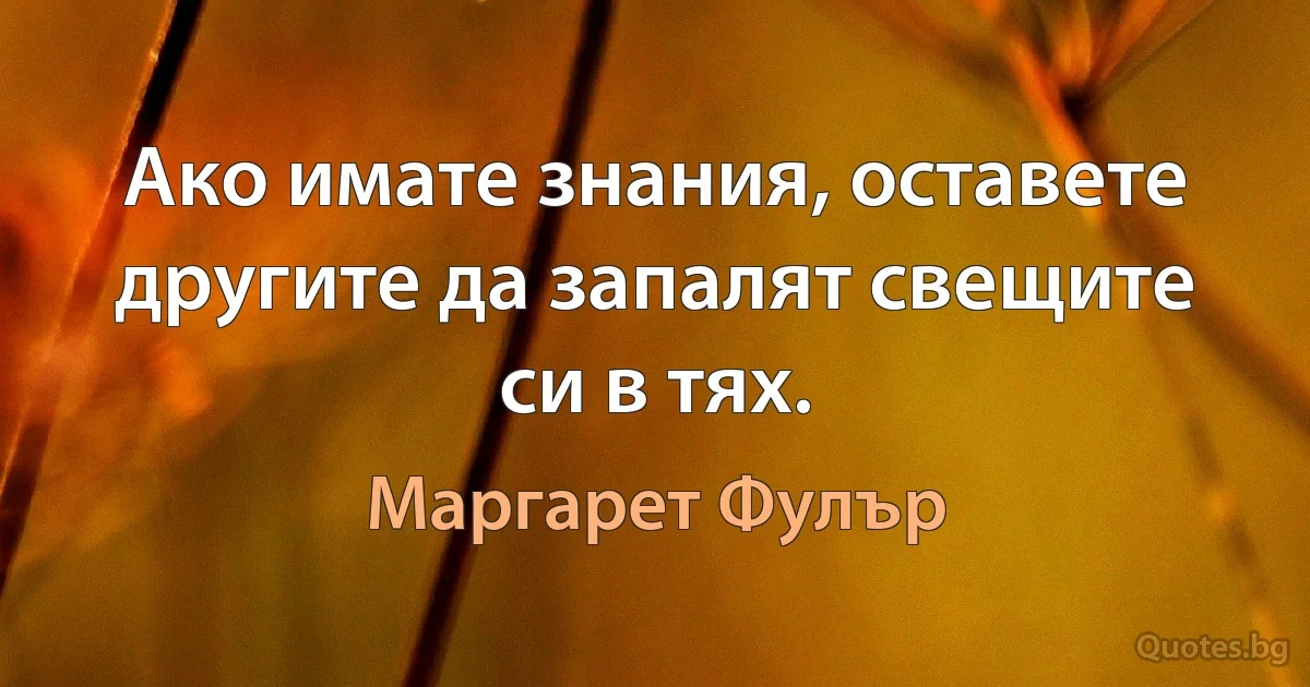 Ако имате знания, оставете другите да запалят свещите си в тях. (Маргарет Фулър)