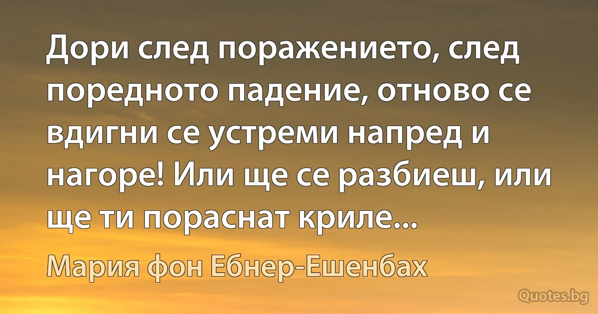 Дори след поражението, след поредното падение, отново се вдигни се устреми напред и нагоре! Или ще се разбиеш, или ще ти пораснат криле... (Мария фон Ебнер-Ешенбах)