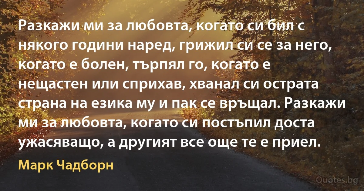 Разкажи ми за любовта, когато си бил с някого години наред, грижил си се за него, когато е болен, търпял го, когато е нещастен или сприхав, хванал си острата страна на езика му и пак се връщал. Разкажи ми за любовта, когато си постъпил доста ужасяващо, а другият все още те е приел. (Марк Чадборн)